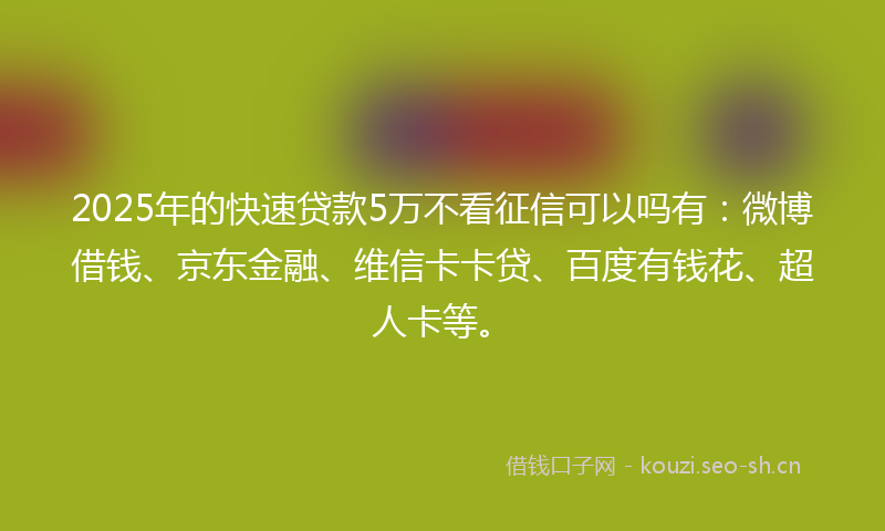 2025年的快速贷款5万不看征信可以吗有:微博借钱、京东金融、维信卡卡贷、百度有钱花、超人卡等。