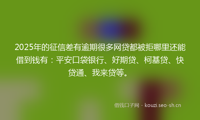2025年的征信差有逾期很多网贷都被拒哪里还能借到钱有：平安口袋银行、好期贷、柯基贷、快贷通、我来贷等。
