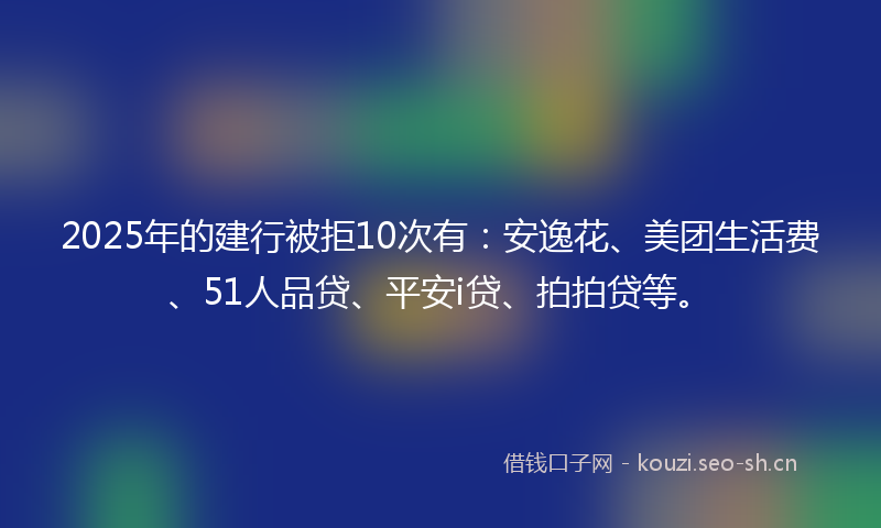2025年的建行被拒10次有：安逸花、美团生活费、51人品贷、平安i贷、拍拍贷等。
