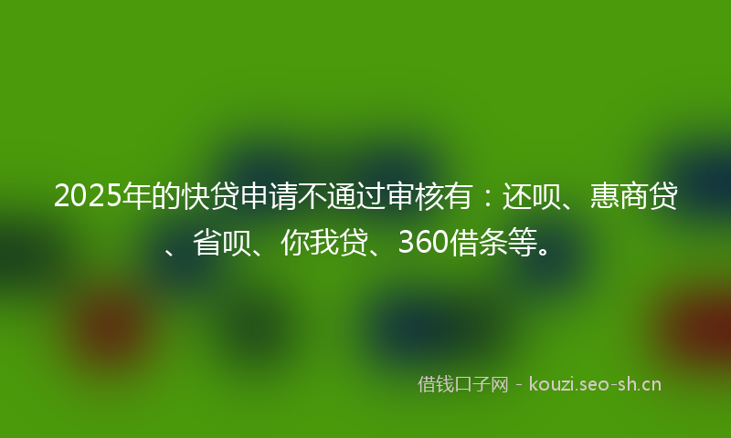 2025年的快贷申请不通过审核有：还呗、惠商贷、省呗、你我贷、360借条等。