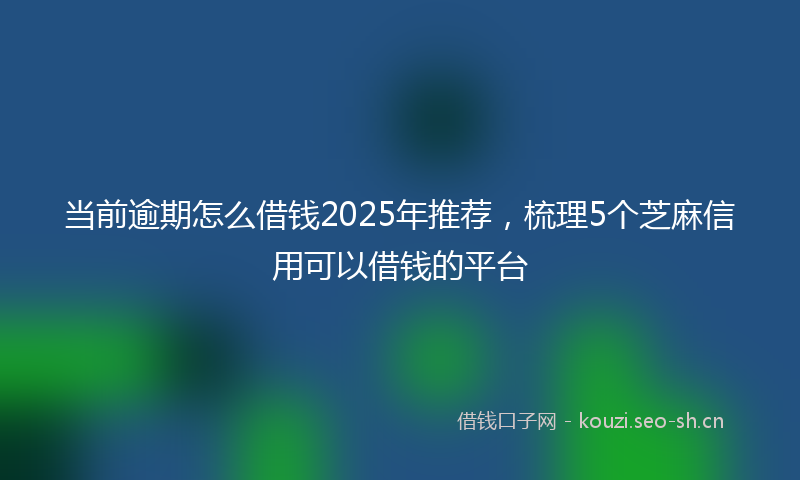 当前逾期怎么借钱2025年推荐，梳理5个芝麻信用可以借钱的平台