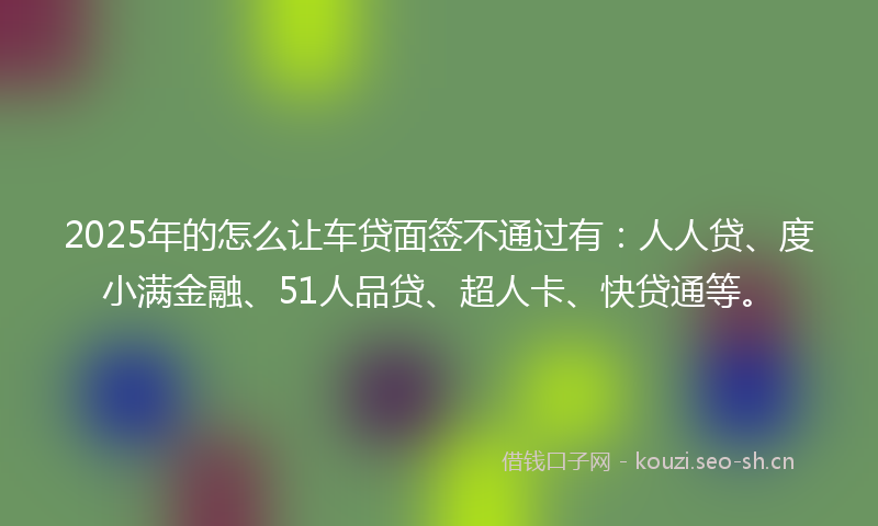 2025年的怎么让车贷面签不通过有：人人贷、度小满金融、51人品贷、超人卡、快贷通等。