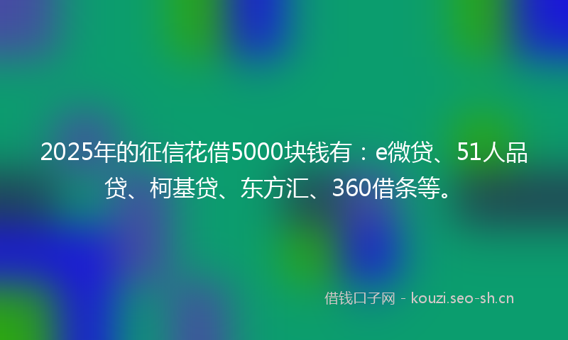 2025年的征信花借5000块钱有：e微贷、51人品贷、柯基贷、东方汇、360借条等。