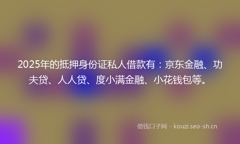 2025年的抵押身份证私人借款有：京东金融、功夫贷、人人贷、度小满金融、小花钱包等。