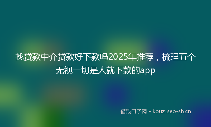 找贷款中介贷款好下款吗2025年推荐，梳理五个无视一切是人就下款的app