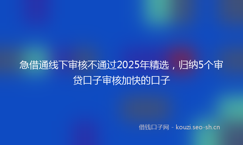 急借通线下审核不通过2025年精选，归纳5个审贷口子审核加快的口子