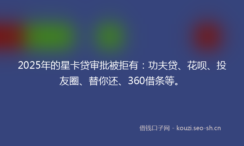 2025年的星卡贷审批被拒有：功夫贷、花呗、投友圈、替你还、360借条等。