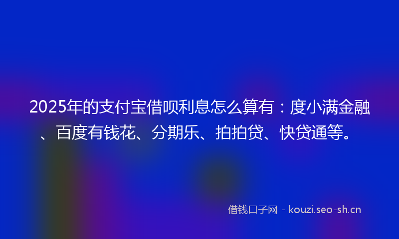 2025年的支付宝借呗利息怎么算有：度小满金融、百度有钱花、分期乐、拍拍贷、快贷通等。