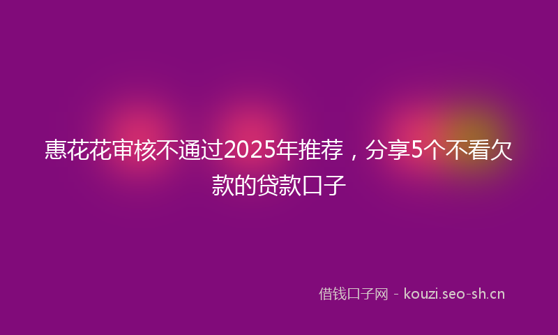 惠花花审核不通过2025年推荐，分享5个不看欠款的贷款口子