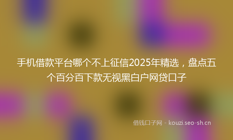 手机借款平台哪个不上征信2025年精选,盘点五个百分百下款无视黑白户网贷口子