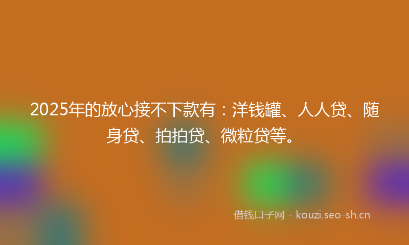 2025年的放心接不下款有：洋钱罐、人人贷、随身贷、拍拍贷、微粒贷等。