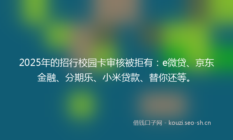 2025年的招行校园卡审核被拒有：e微贷、京东金融、分期乐、小米贷款、替你还等。