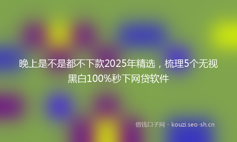 晚上是不是都不下款2025年精选，梳理5个无视黑白100%秒下网贷软件