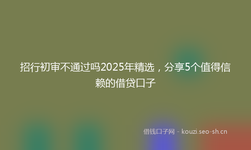 招行初审不通过吗2025年精选，分享5个值得信赖的借贷口子
