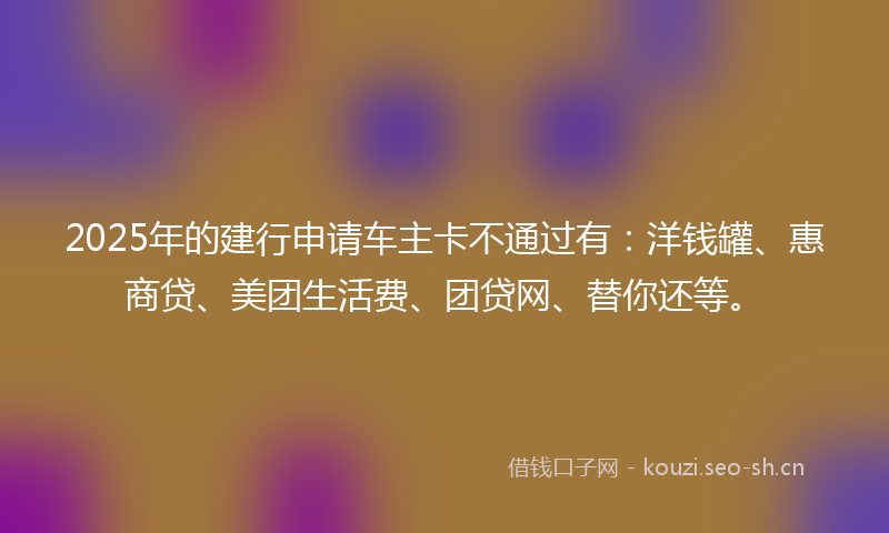 2025年的建行申请车主卡不通过有：洋钱罐、惠商贷、美团生活费、团贷网、替你还等。