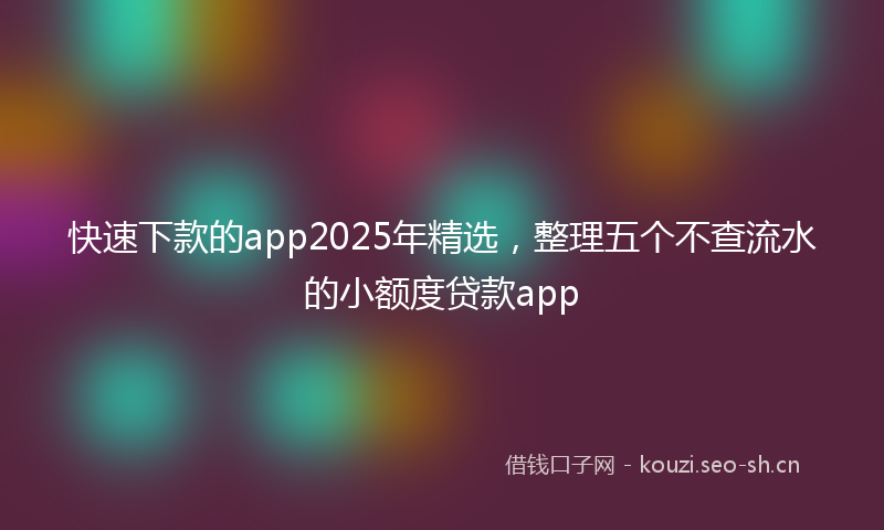 快速下款的app2025年精选，整理五个不查流水的小额度贷款app