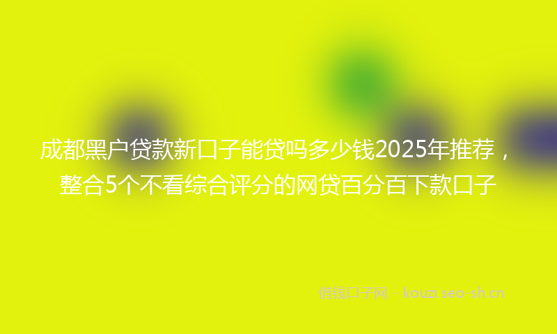 成都黑户贷款新口子能贷吗多少钱2025年推荐，整合5个不看综合评分的网贷百分百下款口子