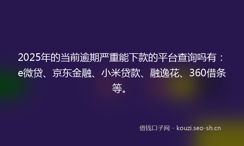 2025年的当前逾期严重能下款的平台查询吗有：e微贷、京东金融、小米贷款、融逸花、360借条等。
