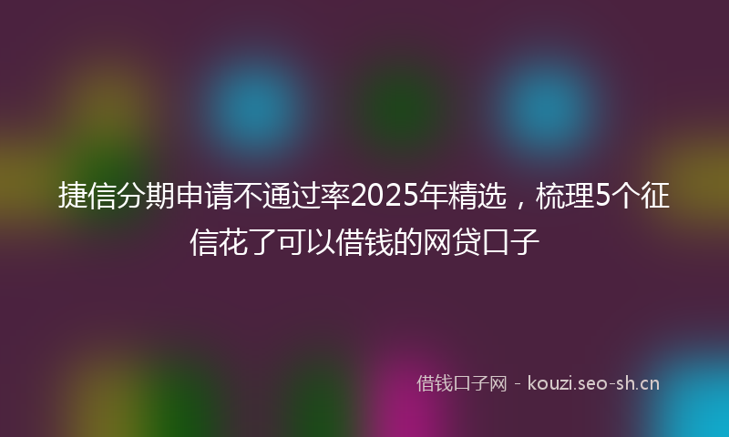 捷信分期申请不通过率2025年精选，梳理5个征信花了可以借钱的网贷口子
