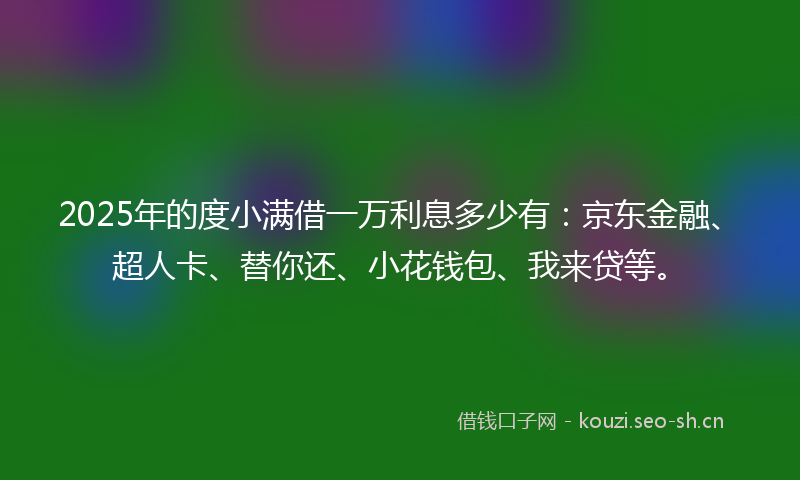 2025年的度小满借一万利息多少有：京东金融、超人卡、替你还、小花钱包、我来贷等。