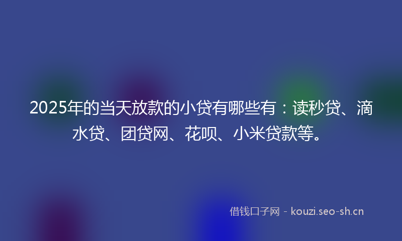 2025年的当天放款的小贷有哪些有：读秒贷、滴水贷、团贷网、花呗、小米贷款等。