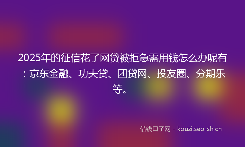2025年的征信花了网贷被拒急需用钱怎么办呢有：京东金融、功夫贷、团贷网、投友圈、分期乐等。