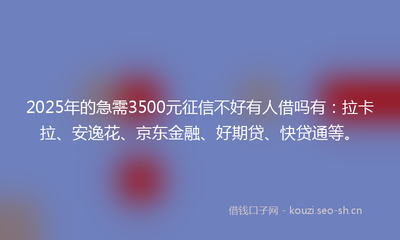 2025年的急需3500元征信不好有人借吗有：拉卡拉、安逸花、京东金融、好期贷、快贷通等。