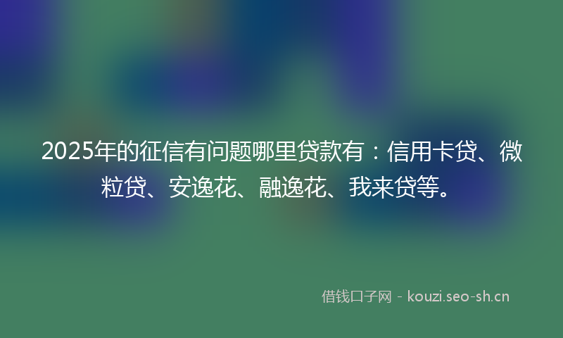 2025年的征信有问题哪里贷款有：信用卡贷、微粒贷、安逸花、融逸花、我来贷等。