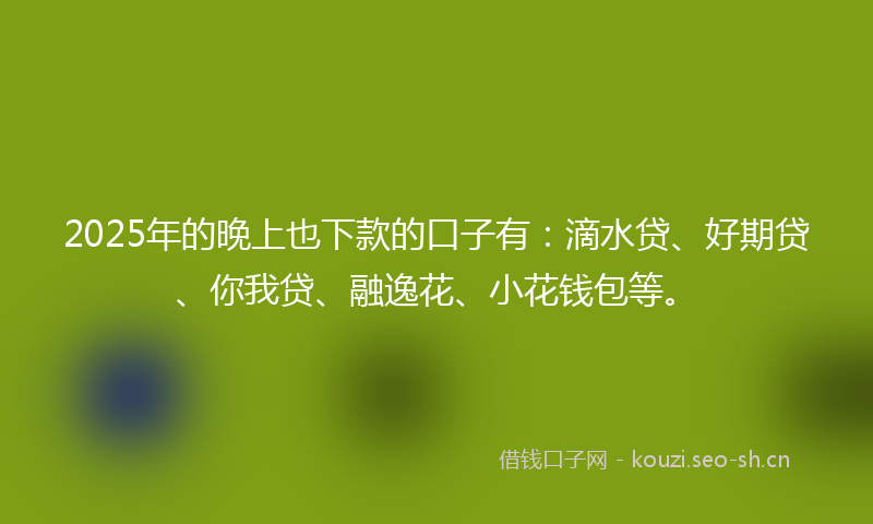 2025年的晚上也下款的口子有：滴水贷、好期贷、你我贷、融逸花、小花钱包等。