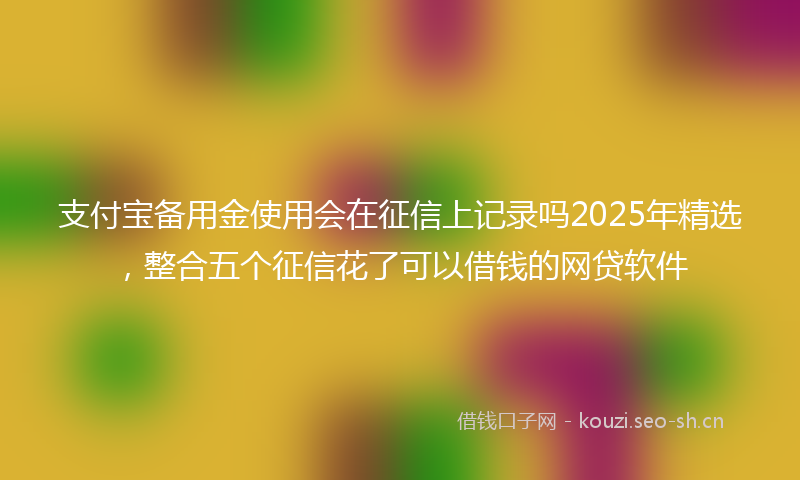 支付宝备用金使用会在征信上记录吗2025年精选，整合五个征信花了可以借钱的网贷软件
