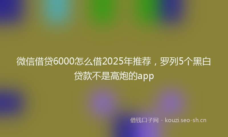 微信借贷6000怎么借2025年推荐，罗列5个黑白贷款不是高炮的app