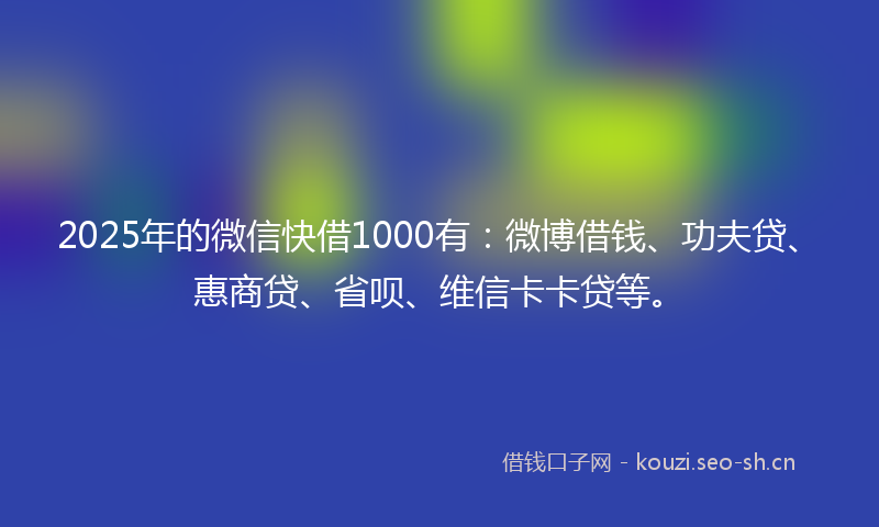 2025年的微信快借1000有：微博借钱、功夫贷、惠商贷、省呗、维信卡卡贷等。