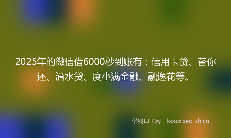2025年的微信借6000秒到账有：信用卡贷、替你还、滴水贷、度小满金融、融逸花等。
