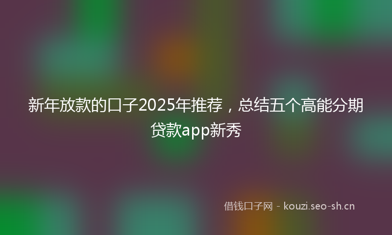 新年放款的口子2025年推荐，总结五个高能分期贷款app新秀