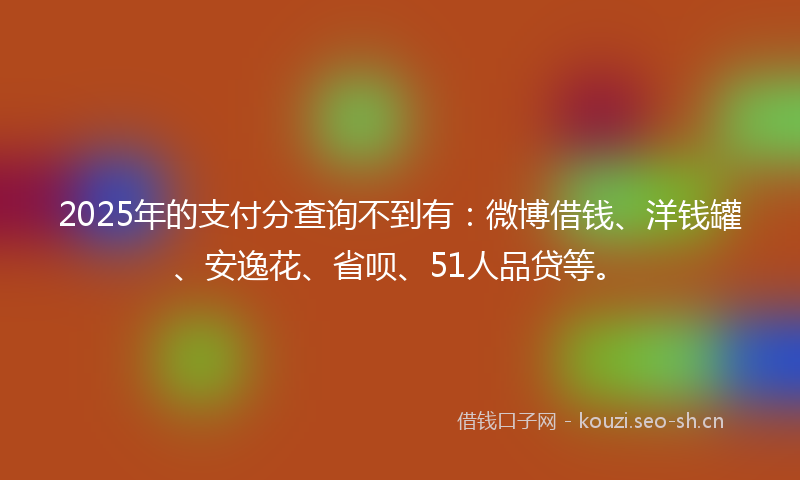 2025年的支付分查询不到有：微博借钱、洋钱罐、安逸花、省呗、51人品贷等。