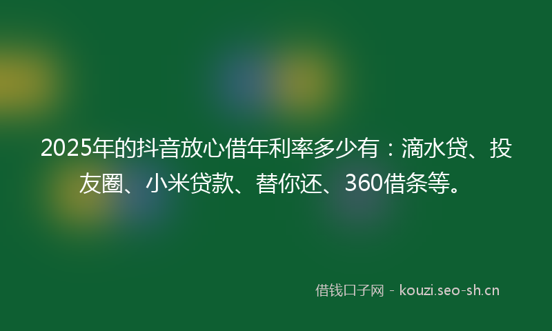 2025年的抖音放心借年利率多少有：滴水贷、投友圈、小米贷款、替你还、360借条等。