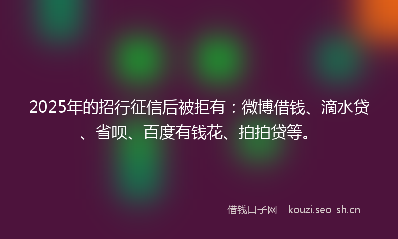 2025年的招行征信后被拒有：微博借钱、滴水贷、省呗、百度有钱花、拍拍贷等。