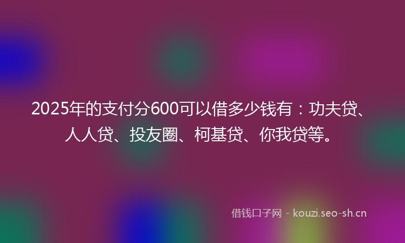 2025年的支付分600可以借多少钱有：功夫贷、人人贷、投友圈、柯基贷、你我贷等。