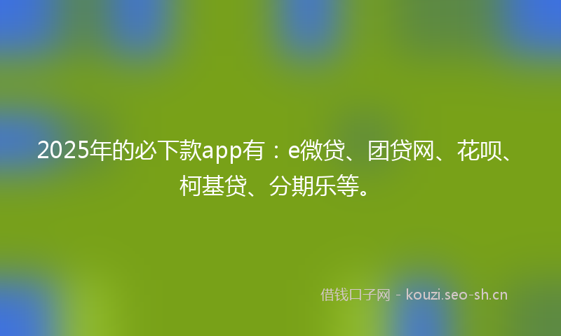 2025年的必下款app有：e微贷、团贷网、花呗、柯基贷、分期乐等。