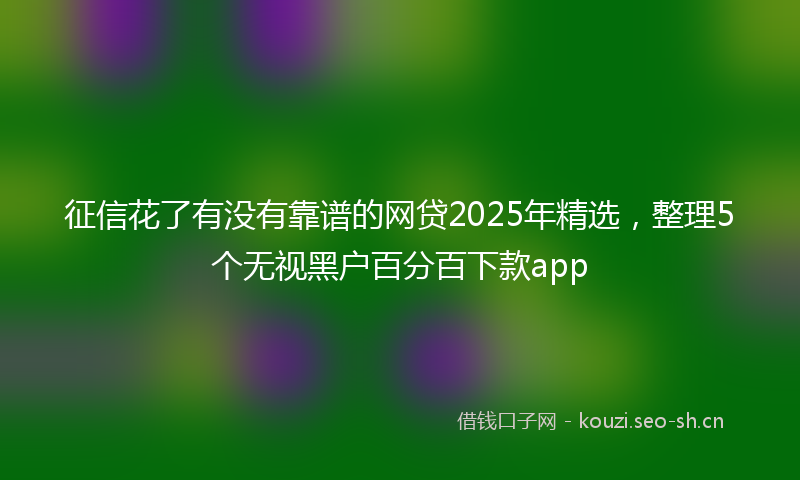 征信花了有没有靠谱的网贷2025年精选，整理5个无视黑户百分百下款app