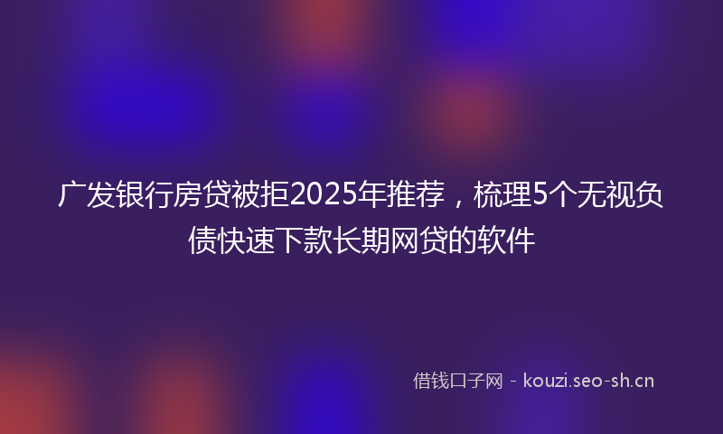 广发银行房贷被拒2025年推荐，梳理5个无视负债快速下款长期网贷的软件
