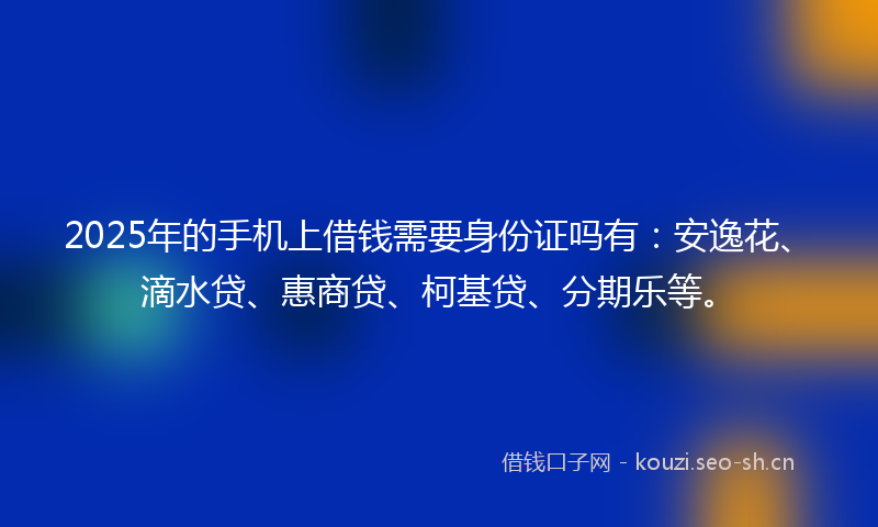 2025年的手机上借钱需要身份证吗有：安逸花、滴水贷、惠商贷、柯基贷、分期乐等。