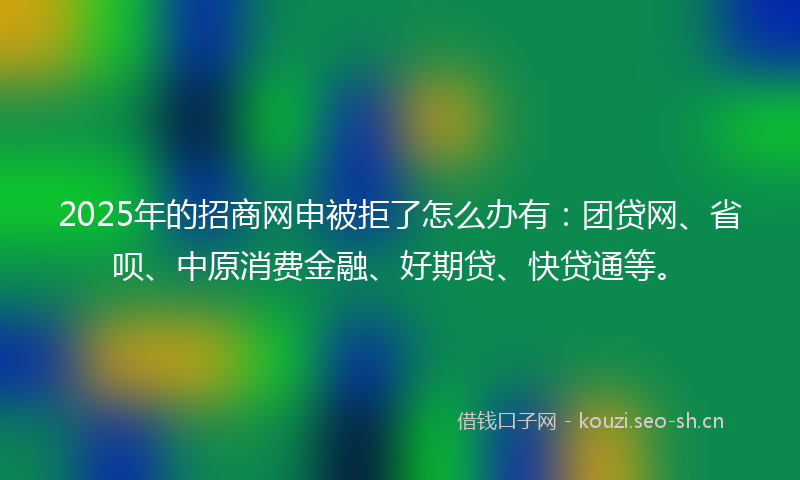2025年的招商网申被拒了怎么办有：团贷网、省呗、中原消费金融、好期贷、快贷通等。
