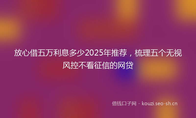 放心借五万利息多少2025年推荐，梳理五个无视风控不看征信的网贷