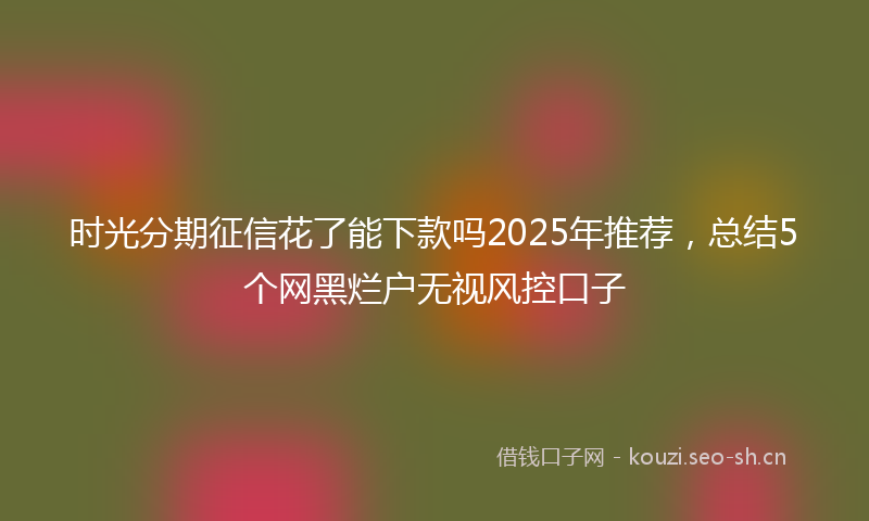 时光分期征信花了能下款吗2025年推荐，总结5个网黑烂户无视风控口子