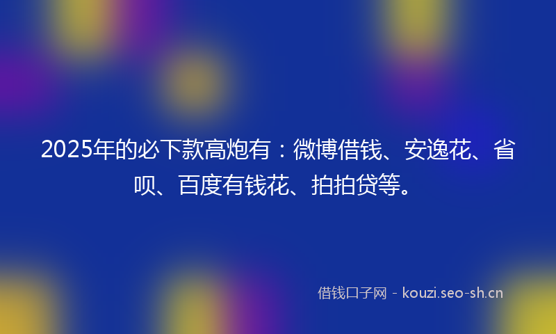 2025年的必下款高炮有：微博借钱、安逸花、省呗、百度有钱花、拍拍贷等。