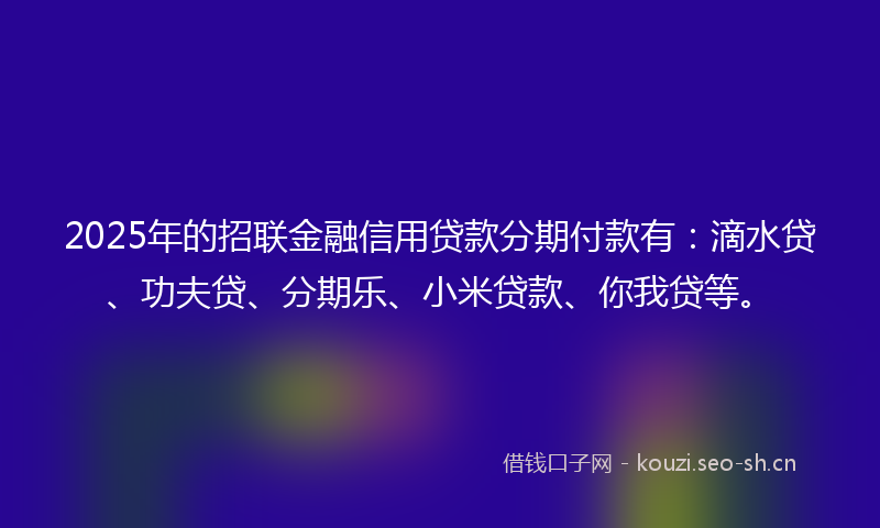 2025年的招联金融信用贷款分期付款有：滴水贷、功夫贷、分期乐、小米贷款、你我贷等。
