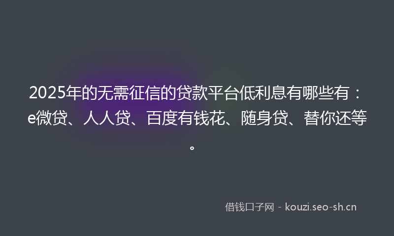 2025年的无需征信的贷款平台低利息有哪些有：e微贷、人人贷、百度有钱花、随身贷、替你还等。