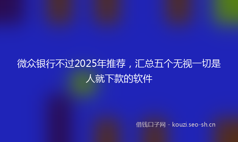 微众银行不过2025年推荐，汇总五个无视一切是人就下款的软件