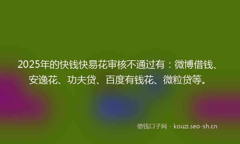 2025年的快钱快易花审核不通过有：微博借钱、安逸花、功夫贷、百度有钱花、微粒贷等。